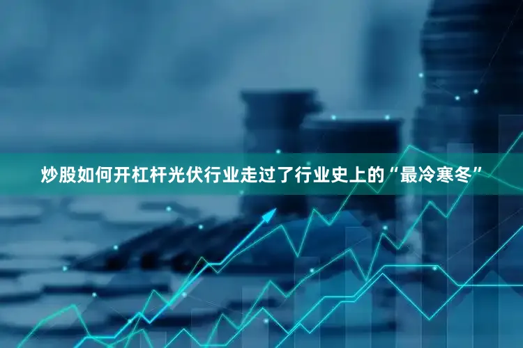 炒股如何开杠杆光伏行业走过了行业史上的“最冷寒冬”